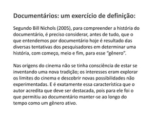 Documentários: um exercício de definição:Segundo Bill Nichols (2005), para compreender a história do documentário, é preciso considerar, antes de tudo, que o que entendemos por documentário hoje é resultado das diversas tentativas dos pesquisadores em determinar uma história, com começo, meio e fim, para esse “gênero”.Nas origens do cinema não se tinha consciência de estar se inventando uma nova tradição; os interesses eram explorar os limites do cinema e descobrir novas possibilidades não experimentadas. E é exatamente essa característica que o autor acredita que deve ser destacada, pois para ele foi o que permitiu ao documentário manter-se ao longo do tempo como um gênero ativo.
