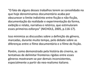 “O fato de alguns desses trabalhos terem se consolidado no que hoje denominamos documentário acaba por obscurecer o limite indistinto entre ficção e não-ficção, documentação da realidade e experimentação da forma, exibição e relato, narrativa e retórica, que estimularam esses primeiros esforços” (NICHOLS, 2005, p.116-17).  Isso minimiza as discussões sobre a definição do gênero, marcadas, durante muito tempo, pelo debate sobre as diferenças entre o filme documentário e o filme de ficção.Porém, como demonstrado pela história do cinema, as tentativas de delimitar fronteiras rígidas entre esses gêneros mostraram-se por demais inconsistentes, especialmente a partir do neo-realismoitaliano.