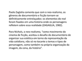 Paolo Zaglalia comenta que com o neo-realismo, os gêneros de documentário e ficção tornam-se definitivamente entrelaçados: os elementos do real foram fixados em uma história onde os personagens refletem sobre essa realidade (ZAGAGLIA, 1982). Para Nichols, o neo-realismo, “como movimento do cinema de ficção, aceitou o desafio do documentário de organizar sua estética em torno da representação da vida cotidiana, não só no tocante a temas e tipos de personagem, como também na própria organização da imagem, da cena, da história”.