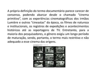 A própria definição do termo documentário parece carecer de consenso, podendo abarcar desde o chamado “cinema primitivo”, com as experiências cinematográficas dos irmãos Lumière e outros “cineastas” da época, os filmes de natureza e institucionais, os registros de expedições e acontecimentos históricos até as reportagens de TV. Entretanto, para a maioria dos pesquisadores, o gênero exigiu um longo período de maturação, sendo, portanto, o termo mais restritivo e não adequado a esse cinema das origens.