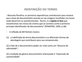 INDEFINIÇÃO DO TERMO- Manuela Penafria:as primeiras experiências contribuíram para mostrar que a base do documentário assenta-se nas imagens recolhidas nos locais onde decorrem os acontecimentos. “Assim, é o registo in loco que encontramos nos inícios do cinema que se constitui como o primeiro princípio identificador do documentário” (PENAFRIA, 1999, p.38). A reflexão de Bill Nichols mostra: a indefinição do termo documentário e as diferentes formas de abordagem que contribuem para sua compreensão; (2) o fato de o documentário poder ser visto como um “discurso de sobriedade”; (3) a tradição do gênero documentário relacionada à “impressão de autenticidade”. 