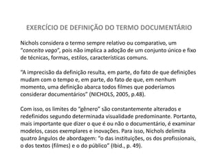 EXERCÍCIO DE DEFINIÇÃO DO TERMO DOCUMENTÁRIONicholsconsidera o termo sempre relativo ou comparativo, um “conceito vago”, pois não implica a adoção de um conjunto único e fixo de técnicas, formas, estilos, características comuns. “A imprecisão da definição resulta, em parte, do fato de que definições mudam com o tempo e, em parte, do fato de que, em nenhum momento, uma definição abarca todos filmes que poderíamos considerar documentários” (NICHOLS, 2005, p.48). Com isso, os limites do “gênero” são constantemente alterados e redefinidos segundo determinada visualidade predominante. Portanto, mais importante que dizer o que é ou não o documentário, é examinar modelos, casos exemplares e inovações. Para isso, Nicholsdelimita quatro ângulos de abordagem: “o das instituições, os dos profissionais, o dos textos (filmes) e o do público” (Ibid., p. 49).