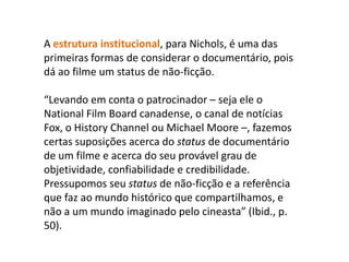 A estrutura institucional, para Nichols, é uma das primeiras formas de considerar o documentário, pois dá ao filme um status de não-ficção. “Levando em conta o patrocinador – seja ele o NationalFilmBoard canadense, o canal de notícias Fox, o HistoryChannel ou Michael Moore –, fazemos certas suposições acerca do status de documentário de um filme e acerca do seu provável grau de objetividade, confiabilidade e credibilidade. Pressupomos seu status de não-ficção e a referência que faz ao mundo histórico que compartilhamos, e não a um mundo imaginado pelo cineasta” (Ibid., p. 50). 