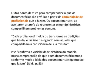 Outro ponto de vista para compreender o que os documentários são é vê-los a partir da comunidade de profissionais que o fazem. Os documentaristas, ao aceitarem a tarefa de representar o mundo histórico, compartilham problemas comuns. “Cada profissional molda ou transforma as tradições que herda, e faz isso dialogando com aqueles que compartilham a consciência de sua missão.” Isso “confirma a variabilidade histórica do modelo: nossa compreensão do que é um documentário muda conforme muda a ideia dos documentaristas quanto ao que fazem” (Ibid., p. 53).