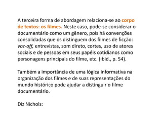 A terceira forma de abordagem relaciona-se ao corpo de textos: os filmes. Neste caso, pode-se considerar o documentário como um gênero, pois há convenções consolidadas que os distinguem dos filmes de ficção: voz-off, entrevistas, som direto, cortes, uso de atores sociais e de pessoas em seus papéis cotidianos como personagens principais do filme, etc. (Ibid., p. 54). Também a importância de uma lógica informativa na organização dos filmes e de suas representações do mundo histórico pode ajudar a distinguir o filme documentário.Diz Nichols: