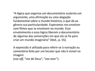 “A lógica que organiza um documentário sustenta um argumento, uma afirmação ou uma alegação fundamental sobre o mundo histórico, o que dá ao gênero sua particularidade. Esperamos nos envolver com filmes que se envolvem no mundo. Esse envolvimento e essa lógica liberam o documentário de algumas das convenções em que ele se fia para criar um mundo imaginário” (Ibid., p. 55).A expressão é utilizada para referir-se à narração ou comentário feito por um locutor que não é visível na imagem(voz-off, “voz de Deus”, “voz-over”).
