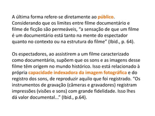 A última forma refere-se diretamente ao público. Considerando que os limites entre filme documentário e filme de ficção são permeáveis, “a sensação de que um filme é um documentário está tanto na mente do espectador quanto no contexto ou na estrutura do filme” (Ibid., p. 64). Os espectadores, ao assistirem a um filme caracterizado como documentário, supõem que os sons e as imagens desse filme têm origem no mundo histórico. Isso está relacionado à própria capacidade indexadora da imagem fotográfica e do registro dos sons, de reproduzir aquilo que foi registrado. “Os instrumentos de gravação (câmeras e gravadores) registram impressões (visões e sons) com grande fidelidade. Isso lhes dá valor documental...” (Ibid., p.64). 