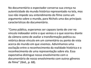 No documentário o espectador conserva sua crença na autenticidade do mundo histórico representado na tela, mas isso não impede seu entendimento do filme como um argumento sobre o mundo, para Nichols uma das principais características do documentário.“Como público, esperamos ser capazes tanto de crer no vínculo indexador entre o que vemos e o que ocorreu diante da câmera como de avaliar a transformação poética ou retórica desse vínculo em um comentário ou ponto de vista acerca do mundo em que vivemos. Adivinhamos uma oscilação entre o reconhecimento da realidade histórica e o reconhecimento de uma representação sobre ela. Essa expectativa distingue nosso envolvimento com o documentário de nosso envolvimento com outros gêneros de filme” (Ibid., p. 68).