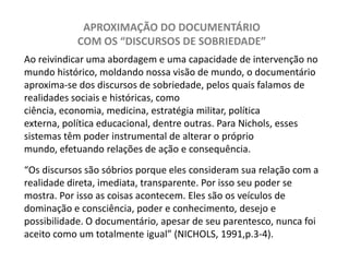 APROXIMAÇÃO DO DOCUMENTÁRIO COM OS “DISCURSOS DE SOBRIEDADE”Ao reivindicar uma abordagem e uma capacidade de intervenção no mundo histórico, moldando nossa visão de mundo, o documentário aproxima-se dos discursos de sobriedade, pelos quais falamos de realidades sociais e históricas, como ciência, economia, medicina, estratégia militar, política externa, política educacional, dentre outras. Para Nichols, esses sistemas têm poder instrumental de alterar o próprio mundo, efetuando relações de ação e consequência.  “Os discursos são sóbrios porque eles consideram sua relação com a realidade direta, imediata, transparente. Por isso seu poder se mostra. Por isso as coisas acontecem. Eles são os veículos de dominação e consciência, poder e conhecimento, desejo e possibilidade. O documentário, apesar de seu parentesco, nunca foi aceito como um totalmente igual” (NICHOLS, 1991,p.3-4). 