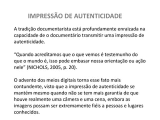 IMPRESSÃO DE AUTENTICIDADEA tradição documentarista está profundamente enraizada na capacidade de o documentário transmitir uma impressão de autenticidade. “Quando acreditamos que o que vemos é testemunho do que o mundo é, isso pode embasar nossa orientação ou ação nele” (NICHOLS, 2005, p. 20). O advento dos meios digitais torna esse fato mais contundente, visto que a impressão de autenticidade se mantém mesmo quando não se tem mais garantia de que houve realmente uma câmera e uma cena, embora as imagens possam ser extremamente fiéis a pessoas e lugares conhecidos.