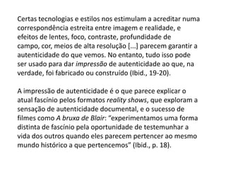 Certas tecnologias e estilos nos estimulam a acreditar numa correspondência estreita entre imagem e realidade, e efeitos de lentes, foco, contraste, profundidade de campo, cor, meios de alta resolução [...] parecem garantir a autenticidade do que vemos. No entanto, tudo isso pode ser usado para dar impressão de autenticidade ao que, na verdade, foi fabricado ou construído (Ibid., 19-20).A impressão de autenticidade é o que parece explicar o atual fascínio pelos formatos reality shows, que exploram a sensação de autenticidade documental, e o sucesso de filmes como A bruxa de Blair: “experimentamos uma forma distinta de fascínio pela oportunidade de testemunhar a vida dos outros quando eles parecem pertencer ao mesmo mundo histórico a que pertencemos” (Ibid., p. 18).