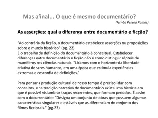 Mas afinal... O que é mesmo documentário?(Fernão Pessoa Ramos)As asserções: qual a diferença entre documentário e ficção?“Ao contrário da ficção, o documentário estabelece asserções ou proposições sobre o mundo histórico” (pg. 22)E o trabalho de definição do documentário é conceitual. Estabelecer diferenças entre documentário e ficção não é como distinguir répteis de mamíferos nas ciências naturais. “Lidamos com o horizonte da liberdade criativa de seres humanos, em uma época que estimula experiências extremas e desconfia de definições.” Para pensar a produção cultural de nosso tempo é preciso lidar com conceitos, e na tradição narrativa do documentário existe uma história em que é possível vislumbrar traços recorrentes, que formam períodos. É assim com o documentário: “Designa um conjunto de obras que possuem algumas características singulares e estáveis que as diferenciam do conjunto dos filmes ficcionais.” (pg.23)