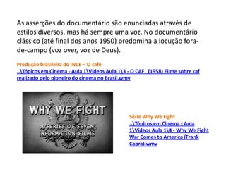 As asserções do documentário são enunciadas através de estilos diversos, mas há sempre uma voz. No documentário clássico (até final dos anos 1950) predomina a locução fora-de-campo (voz over, voz de Deus).Produção brasileira do INCE – O café..\Tópicos em Cinema - Aula 1\Vídeos Aula 1\3 - O CAF   (1958) Filme sobre caf realizado pelo pioneiro do cinema no Brasil.wmvSérie WhyWeFight..\Tópicosem Cinema - Aula 1\Vídeos Aula 1\4 - Why We Fight War Comes to America (Frank Capra).wmv