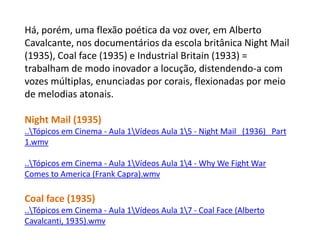 Há, porém, uma flexão poética da voz over, em Alberto Cavalcante, nos documentários da escola britânica Night Mail (1935), Coal face (1935) e Industrial Britain (1933) = trabalham de modo inovador a locução, distendendo-a com vozes múltiplas, enunciadas por corais, flexionadas por meio de melodias atonais.Night Mail (1935)..\Tópicos em Cinema - Aula 1\Vídeos Aula 1\5 - Night Mail   (1936)   Part 1.wmv..\Tópicosem Cinema - Aula 1\Vídeos Aula 1\4 - Why We Fight War Comes to America (Frank Capra).wmvCoalface (1935)..\Tópicos em Cinema - Aula 1\Vídeos Aula 1\7 - Coal Face (Alberto Cavalcanti, 1935).wmv
