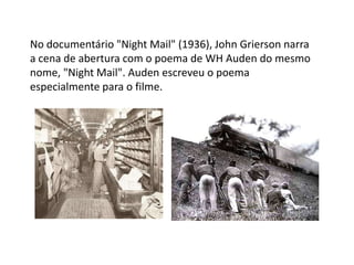 No documentário "Night Mail" (1936), John Grierson narra a cena de abertura com o poema de WH Auden do mesmo nome, "Night Mail". Auden escreveu o poema especialmente para o filme.