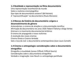 1.2 Realidade e representação no filme documentárioUma representação reconhecível do mundoSobre o realismo cinematográficoQue tipos de documentários existem? (Bill Nichols)A “representificação” no documentário (Paulo Menezes) 1.3 Marcos da história do documentário: origens e desenvolvimento do gêneroAntecedentes: o cinema de atrações e a documentação científicaAfirmação do documentário nos anos 1920: Robert Flaherty e DzigaVertovGrierson e o movimento documentarista britânicoO cinema de propaganda x novos realismosA revolução dos novos cinemasCinema Direto e Cinema VerdadeSob o risco do real: o documentário contemporâneo (Jean-Louis Comolli) 1.4 Cinema e antropologia: considerações sobre o documentário etnográficoEtnografia e visualidade (James Clifford; Clifford Geertz)Considerações sobre o documentário etnográficoVerdade e imaginação: Jean Rouch e a antropologia partilhada 