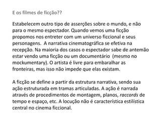 E os filmes de ficção??Estabelecem outro tipo de asserções sobre o mundo, e não para o mesmo espectador. Quando vemos uma ficção propomos nos entreter com um universo ficcional e seus personagens.  A narrativa cinematográfica se efetiva na recepção. Na maioria dos casos o espectador sabe de antemão estar vendo uma ficção ou um documentário  (mesmo no mockumentary). O artista é livre para embaralhar as fronteiras, mas isso não impede que elas existam.A ficção se define a partir da estrutura narrativa, sendo sua ação estruturada em tramas articuladas. A ação é narrada através de procedimentos de montagem, planos, raccordsde tempo e espaço, etc. A locução não é característica estilística central no cinema ficcional.