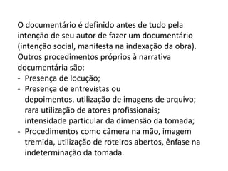O documentário é definido antes de tudo pela intenção de seu autor de fazer um documentário (intenção social, manifesta na indexação da obra). Outros procedimentos próprios à narrativa documentária são:Presença de locução;