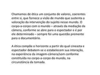 A verdade: e se o filme manipula a realidade?O fato de asserções documentárias poderem ser falaciosas ou tendenciosas não incide sobre a definição do campo como um todo. Não há dúvidas de que Triunfo da vontade (1936), de Leni Riefenstahl é um documentário. O filme se define assim por sua estruturação narrativa particular e sua forma de indexação, apesar de apresentar pontos de vista e um tipo de manipulação do discurso documentário que não concordamos.“Um documentário pode ou não mostrar a verdade (se é que ela existe) sobre um fato histórico. [...] O fato de documentários poderem estabelecer asserções falsas como verdadeiras (o fato de poderem mentir) também não deve nos levar a negar a existência de documentários.”