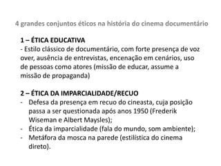 Na medida em que se propõe a estabelecer asserções sobre o mundo histórico, o documentário estará lidando diretamente com a reconstituição e a interpretação de um fato. Podemos pensar a narrativa documentária como um ensaio histórico (exemplos de interpretações equivocadas ou distorcidas em filmes sobre personagens históricos)“Da mesma forma um documentário precisa mostrar a realidade? Mas de qual realidade estamos falando, dentro do leque de interpretações possíveis que o mundo oferece para mim, espectador? Um documentário pode ser objetivo?” Mas objetividade e realidade são conceitos frágeis... Exemplo: Tiros em Columbine (2002), de Michael Moore e outros documentários do diretor – polêmica sobre utilização de dados em cascata sem o devido cuidado.