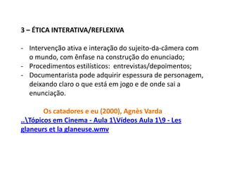 Chamamos de ética um conjunto de valores, coerentes entre si, que fornece a visão de mundo que sustenta a valoração da intervenção do sujeito nesse mundo. O corpo-a-corpo com o mundo – através da mediação da câmera, conforme se abre para o espectador e é por ele determinado – sempre foi uma questão premente para o documentário. A ética compõe o horizonte a partir do qual cineasta e espectador debatem-se e estabelecem sua interação, na experiência da imagem-câmera/som conforme constituída no corpo-a-corpo do mundo, na circunstância da tomada.