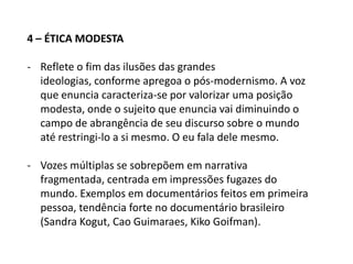 4 grandes conjuntos éticos na história do cinema documentário1 – ÉTICA EDUCATIVA- Estilo clássico de documentário, com forte presença de voz over, ausência de entrevistas, encenação em cenários, uso de pessoas como atores (missão de educar, assume a missão de propaganda)2 – ÉTICA DA IMPARCIALIDADE/RECUODefesa da presença em recuo do cineasta, cuja posição passa a ser questionada após anos 1950 (Frederik Wiseman e Albert Maysles);