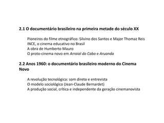  2.1 O documentário brasileiro na primeira metade do século XXPioneiros do filme etnográfico: Silvino dos Santos e Major Thomaz ReisINCE, o cinema educativo no BrasilA obra de Humberto MauroO proto-cinema novo em Arraial do Cabo e Aruanda 2.2 Anos 1960: o documentário brasileiro moderno do Cinema NovoA revolução tecnológica: som direto e entrevistaO modelo sociológico (Jean-Claude Bernardet)A produção social, crítica e independente da geração cinemanovista