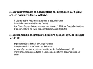 2.3 As transformações do documentário nas décadas de 1970-1980: por um cinema militante e reflexivoA voz do outro: movimentos sociais e documentárioO anti-documentário (Arthur Omar)Um filme síntese: Cabra marcado pra morrer (1984), de Eduardo CoutinhoO documentário na TV: a experiência do Globo Repórter2.4 A expansão do documentário brasileiro dos anos 1990 ao início do século XXIExperiências ensaísticas em Jorge FurtadoO documentário e o Cinema da RetomadaAs questões sociais brasileiras nos filmes do final dos anos 1990Transformações na produção e no mercado do filme documentário no Brasil