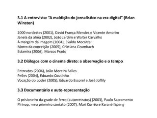  3.1 A entrevista: “A maldição do jornalístico na era digital” (Brian Winston)2000 nordestes (2001), David França Mendes e Vicente AmorimJanela da alma (2002), João Jardim e Walter CarvalhoÀ margem da imagem (2004), Evaldo MocarzelMorro da conceição (2005), Cristiana GrumbachEstamira (2006), Marcos Prado 3.2 Diálogos com o cinema direto: a observação e o tempoEntreatos (2004), João Moreira SallesPeões (2004), Eduardo CoutinhoVocação do poder (2005), Eduardo Escorel e José Joffily 3.3 Documentário e auto-representaçãoO prisioneiro da grade de ferro (autorretratos) (2003), Paulo SacramentoPïrinop, meu primeiro contato (2007), Mari Corrêa e KaranéIkpeng 