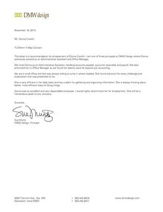 5000 Tremont Ave., Ste. 204
Davenport, Iowa 52807
t 563.445.6678
f 563.445.6671
www.dmwdesign.com
November 16, 2015
RE: Donna Conklin
To Whom It May Concern:
This letter is a recommendation for employment of Donna Conklin. I am one of three principals at DMW Design where Donna
previously worked as an Administrative Assistant and Office Manager.
We hired Donna as an Administrative Assistant, handling accounts payable, accounts receivable and payroll. We later
promoted her to Office Manager as we found her talents were far beyond just accounting.
We are a small office and she was always willing to jump in where needed. She found solutions for every challenge and
expectation that was presented to her.
She is very efficient in her daily tasks and has a talent for gathering and organizing information. She is always thinking about
better, more efficient ways of doing things.
Donna was an excellent and very dependable employee. I would highly recommend her for employment. She will be a
tremendous asset to any company.
Sincerely,
Sue Muntz
DMW Design, Principal
 