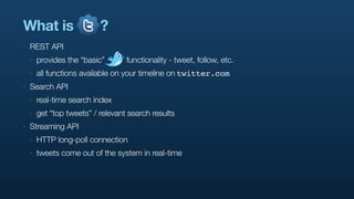 What is                    ?
‣   REST API
    ‣   provides the “basic”       functionality - tweet, follow, etc.
    ‣   all functions available on your timeline on twitter.com
‣   Search API
    ‣   real-time search index
    ‣   get “top tweets” / relevant search results
‣   Streaming API
    ‣   HTTP long-poll connection
    ‣   tweets come out of the system in real-time
 