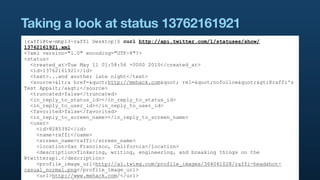 Taking a look at status 13762161921
[raffi@tw-mbp13-raffi Desktop]$ curl http://api.twitter.com/1/statuses/show/
13762161921.xml
<?xml version="1.0" encoding="UTF-8"?>
<status>
  <created_at>Tue May 11 01:58:56 +0000 2010</created_at>
  <id>13762161921</id>
  <text>...and another late night</text>
  <source><a href="http://mehack.com" rel="nofollow">@raffi's
Test App</a></source>
  <truncated>false</truncated>
  <in_reply_to_status_id></in_reply_to_status_id>
  <in_reply_to_user_id></in_reply_to_user_id>
  <favorited>false</favorited>
  <in_reply_to_screen_name></in_reply_to_screen_name>
  <user>
    <id>8285392</id>
    <name>raffi</name>
    <screen_name>raffi</screen_name>
    <location>San Francisco, California</location>
    <description>Tinkering, writing, engineering, and breaking things on the
@twitterapi.</description>
    <profile_image_url>http://a1.twimg.com/profile_images/364041028/raffi-headshot-
casual_normal.png</profile_image_url>
    <url>http://www.mehack.com/</url>
 