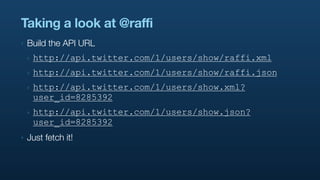 Taking a look at @raffi
‣   Build the API URL
    ‣   http://api.twitter.com/1/users/show/raffi.xml
    ‣   http://api.twitter.com/1/users/show/raffi.json
    ‣   http://api.twitter.com/1/users/show.xml?
        user_id=8285392
    ‣   http://api.twitter.com/1/users/show.json?
        user_id=8285392
‣   Just fetch it!
 