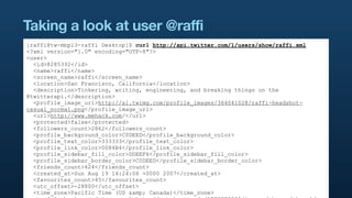 Taking a look at user @raffi
[raffi@tw-mbp13-raffi Desktop]$ curl http://api.twitter.com/1/users/show/raffi.xml
<?xml version="1.0" encoding="UTF-8"?>
<user>
  <id>8285392</id>
  <name>raffi</name>
  <screen_name>raffi</screen_name>
  <location>San Francisco, California</location>
  <description>Tinkering, writing, engineering, and breaking things on the
@twitterapi.</description>
  <profile_image_url>http://a1.twimg.com/profile_images/364041028/raffi-headshot-
casual_normal.png</profile_image_url>
  <url>http://www.mehack.com/</url>
  <protected>false</protected>
  <followers_count>2862</followers_count>
  <profile_background_color>C0DEED</profile_background_color>
  <profile_text_color>333333</profile_text_color>
  <profile_link_color>0084B4</profile_link_color>
  <profile_sidebar_fill_color>DDEEF6</profile_sidebar_fill_color>
  <profile_sidebar_border_color>C0DEED</profile_sidebar_border_color>
  <friends_count>424</friends_count>
  <created_at>Sun Aug 19 14:24:06 +0000 2007</created_at>
  <favourites_count>45</favourites_count>
  <utc_offset>-28800</utc_offset>
  <time_zone>Pacific Time (US &amp; Canada)</time_zone>
 
