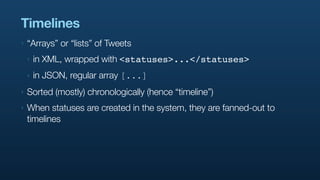 Timelines
‣   “Arrays” or “lists” of Tweets
    ‣   in XML, wrapped with <statuses>...</statuses>
    ‣   in JSON, regular array [...]
‣   Sorted (mostly) chronologically (hence “timeline”)
‣   When statuses are created in the system, they are fanned-out to
    timelines
 