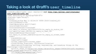 Taking a look at @raffi’s user_timeline
[raffi@tw-mbp13-raffi twurl (master)]$ curl http://api.twitter.com/1/statuses/
user_timeline/raffi.xml
<?xml version="1.0" encoding="UTF-8"?>
<statuses type="array">
<status>
  <created_at>Tue May 11 02:24:33 +0000 2010</created_at>
  <id>13763485927</id>
  <text>@precipice woot!</text>
  <source>web</source>
  <truncated>false</truncated>
  <in_reply_to_status_id>13763157270</in_reply_to_status_id>
  <in_reply_to_user_id>236</in_reply_to_user_id>
  <favorited>false</favorited>
  <in_reply_to_screen_name>precipice</in_reply_to_screen_name>
  <user>
    <id>8285392</id>
    <name>raffi</name>
    <screen_name>raffi</screen_name>
    <location>San Francisco, California</location>
    <description>Tinkering, writing, engineering, and breaking things on the
@twitterapi.</description>
    <profile_image_url>http://a1.twimg.com/profile_images/364041028/raffi-headshot-
casual_normal.png</profile_image_url>
    <url>http://www.mehack.com/</url>
 