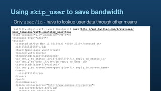 Using skip_user to save bandwidth
‣   Only user/id - have to lookup user data through other means
[raffi@tw-mbp13-raffi twurl (master)]$ curl http://api.twitter.com/1/statuses/
user_timeline/raffi.xml?skip_user=true
<?xml version="1.0" encoding="UTF-8"?>
<statuses type="array">
<status>
  <created_at>Tue May 11 02:24:33 +0000 2010</created_at>
  <id>13763485927</id>
  <text>@precipice woot!</text>
  <source>web</source>
  <truncated>false</truncated>
  <in_reply_to_status_id>13763157270</in_reply_to_status_id>
  <in_reply_to_user_id>236</in_reply_to_user_id>
  <favorited>false</favorited>
  <in_reply_to_screen_name>precipice</in_reply_to_screen_name>
  <user>
    <id>8285392</id>
  </user>
  <geo/>
  <coordinates/>
  <place xmlns:georss="http://www.georss.org/georss">
    <id>ece7b97d252718cc</id>
 