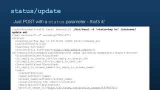 status/update
‣   Just POST with a status parameter - that’s it!
[raffi@tw-mbp13-raffi twurl (master)]$ ./bin/twurl -d "status=hey ho" /statuses/
update.xml
<?xml version="1.0" encoding="UTF-8"?>
<status>
  <created_at>Tue May 11 03:39:42 +0000 2010</created_at>
  <id>13767250371</id>
  <text>hey ho</text>
  <source><a href="http://www.mehack.com"
rel="nofollow">Background image uploading example</a></source>
  <truncated>false</truncated>
  <in_reply_to_status_id></in_reply_to_status_id>
  <in_reply_to_user_id></in_reply_to_user_id>
  <favorited>false</favorited>
  <in_reply_to_screen_name></in_reply_to_screen_name>
  <user>
    <id>8307492</id>
    <name>raffibot</name>
    <screen_name>raffibot</screen_name>
    <location>Doing the robot!</location>
    <description></description>
    <profile_image_url>http://a3.twimg.com/profile_images/637865751/
 