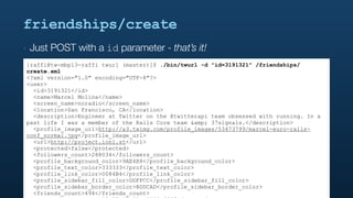 friendships/create
‣   Just POST with a id parameter - that’s it!
[raffi@tw-mbp13-raffi twurl (master)]$ ./bin/twurl -d "id=3191321" /friendships/
create.xml
<?xml version="1.0" encoding="UTF-8"?>
<user>
  <id>3191321</id>
  <name>Marcel Molina</name>
  <screen_name>noradio</screen_name>
  <location>San Francisco, CA</location>
  <description>Engineer at Twitter on the @twitterapi team obsessed with running. In a
past life I was a member of the Rails Core team &amp; 37signals.</description>
  <profile_image_url>http://a3.twimg.com/profile_images/53473799/marcel-euro-rails-
conf_normal.jpg</profile_image_url>
  <url>http://project.ioni.st</url>
  <protected>false</protected>
  <followers_count>288034</followers_count>
  <profile_background_color>9AE4E8</profile_background_color>
  <profile_text_color>333333</profile_text_color>
  <profile_link_color>0084B4</profile_link_color>
  <profile_sidebar_fill_color>DDFFCC</profile_sidebar_fill_color>
  <profile_sidebar_border_color>BDDCAD</profile_sidebar_border_color>
  <friends_count>494</friends_count>
 