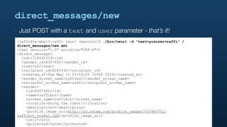 direct_messages/new
‣   Just POST with a text and user parameter - that’s it!
[raffi@tw-mbp13-raffi twurl (master)]$ ./bin/twurl -d "text=yo&user=raffi" /
direct_messages/new.xml
<?xml version="1.0" encoding="UTF-8"?>
<direct_message>
  <id>1118562319</id>
  <sender_id>8307492</sender_id>
  <text>yo</text>
  <recipient_id>8285392</recipient_id>
  <created_at>Tue May 11 03:53:25 +0000 2010</created_at>
  <sender_screen_name>raffibot</sender_screen_name>
  <recipient_screen_name>raffi</recipient_screen_name>
  <sender>
    <id>8307492</id>
    <name>raffibot</name>
    <screen_name>raffibot</screen_name>
    <location>Doing the robot!</location>
    <description></description>
    <profile_image_url>http://a3.twimg.com/profile_images/637865751/
raffibot_normal.jpg</profile_image_url>
    <url></url>
    <protected>false</protected>
 