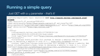 Running a simple query
‣   Just GET with a q parameter - that’s it!
[raffi@tw-mbp13-raffi twurl (master)]$ curl http://search.twitter.com/search.atom?
q=leeds
<?xml version="1.0" encoding="UTF-8"?>
<feed xmlns:google="http://base.google.com/ns/1.0" xml:lang="en-US"
xmlns:openSearch="http://a9.com/-/spec/opensearch/1.1/" xmlns="http://www.w3.org/2005/
Atom" xmlns:twitter="http://api.twitter.com/">
  ...
  <entry>
    <id>tag:search.twitter.com,2005:13779639419</id>
    <published>2010-05-11T09:42:53Z</published>
    <link type="text/html" href="http://twitter.com/Naomi631/statuses/13779639419"
rel="alternate"/>
    <title>Uniqua brand provides full package to design a website: Web Design Leeds
helps in designing a website to stay in t... http://bit.ly/a6Ux3f</title>
    <content type="html">Uniqua brand provides full package to design a website: Web
Design <b>Leeds</b> helps in designing a website to stay in t... <a
href="http://bit.ly/a6Ux3f">http://bit.ly/a6Ux3f</a></content>
    <updated>2010-05-11T09:42:53Z</updated>
    <link type="image/png" href="http://s.twimg.com/a/1273278095/images/
default_profile_6_normal.png" rel="image"/>
    <twitter:geo>
 
