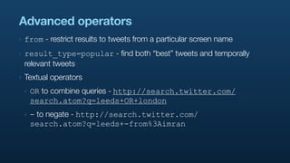 Advanced operators
‣   from - restrict results to tweets from a particular screen name
‣   result_type=popular - find both “best” tweets and temporally
    relevant tweets
‣   Textual operators
    ‣   OR to combine queries - http://search.twitter.com/
        search.atom?q=leeds+OR+london
    ‣   - to negate - http://search.twitter.com/
        search.atom?q=leeds+-from%3Aimran
 