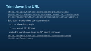 Trim down the URL
‣   http://search.twitter.com/search?q=&ands=leeds
    +twitter&phrase=&ors=&nots=&tag=&lang=all&from=imran&t
    o=&ref=&near=&within=15&units=mi&since=&until=&rpp=15
‣   Strip down to only where our custom data is
    ‣   ands - where the query is
    ‣   from - restrict it to @imran
    ‣   make the format atom to get an API friendly response
‣   http://search.twitter.com/search.atom?ands=leeds
    +twitter&from=imran
 