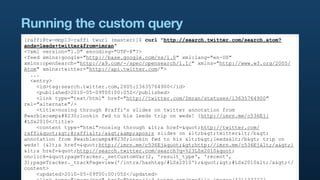 Running the custom query
[raffi@tw-mbp13-raffi twurl (master)]$ curl "http://search.twitter.com/search.atom?
ands=leeds+twitter&from=imran"
<?xml version="1.0" encoding="UTF-8"?>
<feed xmlns:google="http://base.google.com/ns/1.0" xml:lang="en-US"
xmlns:openSearch="http://a9.com/-/spec/opensearch/1.1/" xmlns="http://www.w3.org/2005/
Atom" xmlns:twitter="http://api.twitter.com/">
  ...
  <entry>
    <id>tag:search.twitter.com,2005:13635764900</id>
    <published>2010-05-09T00:00:05Z</published>
    <link type="text/html" href="http://twitter.com/Imran/statuses/13635764900"
rel="alternate"/>
    <title>nosing through @raffi's slides on twitter annotation from
@warblecamp…lookin fwd to his leeds trip on weds! {http://imrn.me/c536Ej}
#LSx2010</title>
    <content type="html">nosing through <a href="http://twitter.com/
raffi">@raffi</a>&amp;apos;s slides on <b>twitter</b>
annotation from @warblecamp…lookin fwd to his <b>leeds</b> trip on
weds! {<a href="http://imrn.me/c536Ej">http://imrn.me/c536Ej</a>}
<a href="http://search.twitter.com/search?q=%23LSx2010"
onclick="pageTracker._setCustomVar(2, 'result_type', 'recent',
3);pageTracker._trackPageview('/intra/hashtag/#LSx2010');">#LSx2010</a></
content>
    <updated>2010-05-09T00:00:05Z</updated>
 