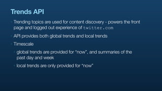 Trends API
‣   Trending topics are used for content discovery - powers the front
    page and logged out experience of twitter.com
‣   API provides both global trends and local trends
‣   Timescale
    ‣   global trends are provided for “now”, and summaries of the
        past day and week
    ‣   local trends are only provided for “now”
 