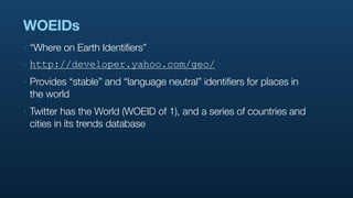 WOEIDs
‣   “Where on Earth Identifiers”
‣   http://developer.yahoo.com/geo/
‣   Provides “stable” and “language neutral” identifiers for places in
    the world
‣   Twitter has the World (WOEID of 1), and a series of countries and
    cities in its trends database
 