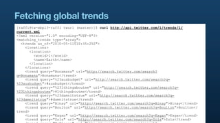 Fetching global trends
[raffi@tw-mbp13-raffi twurl (master)]$ curl http://api.twitter.com/1/trends/1/
current.xml
<?xml version="1.0" encoding="UTF-8"?>
<matching_trends type="array">
  <trends as_of="2010-05-11T10:35:25Z">
    <locations>
       <location>
         <woeid>1</woeid>
         <name>Earth</name>
       </location>
    </locations>
    <trend query="Bonamana" url="http://search.twitter.com/search?
q=Bonamana">Bonamana</trend>
    <trend query="%23ausbudget" url="http://search.twitter.com/search?q=
%23ausbudget">#ausbudget</trend>
    <trend query="%231thingaboutme" url="http://search.twitter.com/search?q=
%231thingaboutme">#1thingaboutme</trend>
    <trend query="%23damnitstrue" url="http://search.twitter.com/search?q=
%23damnitstrue">#damnitstrue</trend>
    <trend query="Binay" url="http://search.twitter.com/search?q=Binay">Binay</trend>
    <trend query="Boulton" url="http://search.twitter.com/search?q=Boulton">Boulton</
trend>
    <trend query="Kagan" url="http://search.twitter.com/search?q=Kagan">Kagan</trend>
    <trend query="Zola" url="http://search.twitter.com/search?q=Zola">Zola</trend>
 