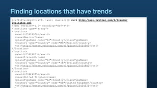 Finding locations that have trends
[raffi@tw-mbp13-raffi twurl (master)]$ curl http://api.twitter.com/1/trends/
available.xml
<?xml version="1.0" encoding="UTF-8"?>
<locations type="array">
<location>
  <woeid>23424900</woeid>
  <name>Mexico</name>
  <placeTypeName code="12">Country</placeTypeName>
  <country type="Country" code="MX">Mexico</country>
  <url>http://where.yahooapis.com/v1/place/23424900</url>
</location>
<location>
  <woeid>23424803</woeid>
  <name>Ireland</name>
  <placeTypeName code="12">Country</placeTypeName>
  <country type="Country" code="IE">Ireland</country>
  <url>http://where.yahooapis.com/v1/place/23424803</url>
</location>
<location>
  <woeid>23424975</woeid>
  <name>United Kingdom</name>
  <placeTypeName code="12">Country</placeTypeName>
  <country type="Country" code="GB">United Kingdom</country>
  <url>http://where.yahooapis.com/v1/place/23424975</url>
 
