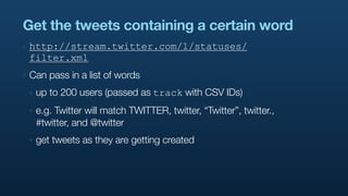 Get the tweets containing a certain word
‣   http://stream.twitter.com/1/statuses/
    filter.xml
‣   Can pass in a list of words
    ‣   up to 200 users (passed as track with CSV IDs)
    ‣   e.g. Twitter will match TWITTER, twitter, “Twitter”, twitter.,
        #twitter, and @twitter
    ‣   get tweets as they are getting created
 