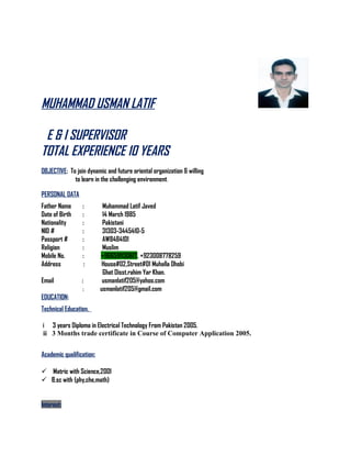 MUHAMMAD USMAN LATIF
E & I SUPERVISOR
TOTAL EXPERIENCE 10 YEARS
OBJECTIVE: To join dynamic and future oriental organization & willing
to learn in the challenging environment.
PERSONAL DATA
Father Name : Muhammad Latif Javed
Date of Birth : 14 March 1985
Nationality : Pakistani
NID # : 31303-3445410-5
Passport # : AW8484101
Religion : Muslim
Mobile No. : +966591130617, +923008778259
Address : House#02,Street#01 Muhalla Dhobi
Ghat Disst.rahim Yar Khan.
Email : usmanlatif205@yahoo.com
: usmanlatif205@gmail.com
EDUCATION:
Technical Education.
i 3 years Diploma in Electrical Technology From Pakistan 2005.
ii 3 Months trade certificate in Course of Computer Application 2005.
Academic qualification:
 Matric with Science,2001
 B.sc with (phy,che,math)
Interest:
 